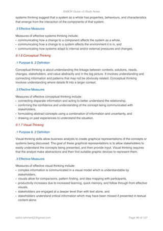 BABOK Guide v3 Study Notes
systems thinking suggest that a system as a whole has properties, behaviours, and characteristics
that emerge from the interaction of the components of that system.
.3 Effective Measures
Measures of effective systems thinking include:
• communicating how a change to a component affects the system as a whole,
• communicating how a change to a system affects the environment it is in, and
• communicating how systems adapt to internal and/or external pressures and changes.
9.1.6 Conceptual Thinking
.1 Purpose & .2 Deﬁnition
Conceptual thinking is about understanding the linkage between contexts, solutions, needs,
changes, stakeholders, and value abstractly and in the big picture. It involves understanding and
connecting information and patterns that may not be obviously related. Conceptual thinking
involves understanding where details ﬁt into a larger context.
.3 Effective Measures
Measures of effective conceptual thinking include:
• connecting disparate information and acting to better understand the relationship,
• conﬁrming the conﬁdence and understanding of the concept being communicated with
stakeholders,
• formulating abstract concepts using a combination of information and uncertainty, and
• drawing on past experiences to understand the situation.
9.1.7 Visual Thinking
.1 Purpose & .2 Deﬁnition
Visual thinking skills allow business analysts to create graphical representations of the concepts or
systems being discussed. The goal of these graphical representations is to allow stakeholders to
easily understand the concepts being presented, and then provide input. Visual thinking requires
that the analyst make abstractions and then ﬁnd suitable graphic devices to represent them.
.3 Effective Measures
Measures of effective visual thinking include:
• complex information is communicated in a visual model which is understandable by
stakeholders,
• visuals allow for comparisons, pattern ﬁnding, and idea mapping with participants,
• productivity increases due to increased learning, quick memory, and follow through from effective
visuals,
• stakeholders are engaged at a deeper level than with text alone, and
• stakeholders understand critical information which may have been missed if presented in textual
content alone.
saifur.rahman62@gmail.com Page of96 107
 