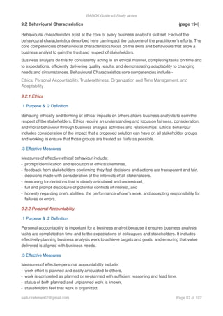 BABOK Guide v3 Study Notes
9.2 Behavioural Characteristics (page 194)
Behavioural characteristics exist at the core of every business analyst’s skill set. Each of the
behavioural characteristics described here can impact the outcome of the practitioner's efforts. The
core competencies of behavioural characteristics focus on the skills and behaviours that allow a
business analyst to gain the trust and respect of stakeholders.
Business analysts do this by consistently acting in an ethical manner, completing tasks on time and
to expectations, efﬁciently delivering quality results, and demonstrating adaptability to changing
needs and circumstances. Behavioural Characteristics core competencies include -
Ethics, Personal Accountability, Trustworthiness, Organization and Time Management, and
Adaptability
9.2.1 Ethics
.1 Purpose & .2 Deﬁnition
Behaving ethically and thinking of ethical impacts on others allows business analysts to earn the
respect of the stakeholders. Ethics require an understanding and focus on fairness, consideration,
and moral behaviour through business analysis activities and relationships. Ethical behaviour
includes consideration of the impact that a proposed solution can have on all stakeholder groups
and working to ensure that those groups are treated as fairly as possible.
.3 Effective Measures
Measures of effective ethical behaviour include:
• prompt identiﬁcation and resolution of ethical dilemmas,
• feedback from stakeholders conﬁrming they feel decisions and actions are transparent and fair,
• decisions made with consideration of the interests of all stakeholders,
• reasoning for decisions that is clearly articulated and understood,
• full and prompt disclosure of potential conﬂicts of interest, and
• honesty regarding one's abilities, the performance of one's work, and accepting responsibility for
failures or errors.
9.2.2 Personal Accountability
.1 Purpose & .2 Deﬁnition
Personal accountability is important for a business analyst because it ensures business analysis
tasks are completed on time and to the expectations of colleagues and stakeholders. It includes
effectively planning business analysis work to achieve targets and goals, and ensuring that value
delivered is aligned with business needs.
.3 Effective Measures
Measures of effective personal accountability include:
• work effort is planned and easily articulated to others,
• work is completed as planned or re-planned with sufﬁcient reasoning and lead time,
• status of both planned and unplanned work is known,
• stakeholders feel that work is organized,
saifur.rahman62@gmail.com Page of97 107
 