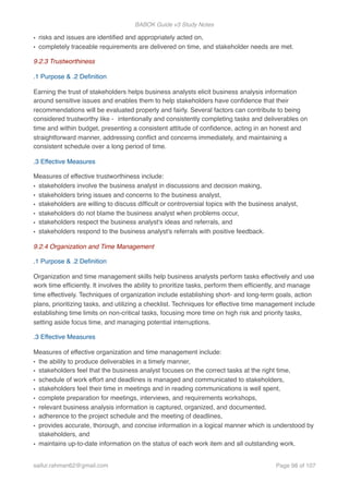 BABOK Guide v3 Study Notes
• risks and issues are identiﬁed and appropriately acted on,
• completely traceable requirements are delivered on time, and stakeholder needs are met.
9.2.3 Trustworthiness
.1 Purpose & .2 Deﬁnition
Earning the trust of stakeholders helps business analysts elicit business analysis information
around sensitive issues and enables them to help stakeholders have conﬁdence that their
recommendations will be evaluated properly and fairly. Several factors can contribute to being
considered trustworthy like - intentionally and consistently completing tasks and deliverables on
time and within budget, presenting a consistent attitude of conﬁdence, acting in an honest and
straightforward manner, addressing conﬂict and concerns immediately, and maintaining a
consistent schedule over a long period of time.
.3 Effective Measures
Measures of effective trustworthiness include:
• stakeholders involve the business analyst in discussions and decision making,
• stakeholders bring issues and concerns to the business analyst,
• stakeholders are willing to discuss difﬁcult or controversial topics with the business analyst,
• stakeholders do not blame the business analyst when problems occur,
• stakeholders respect the business analyst's ideas and referrals, and
• stakeholders respond to the business analyst's referrals with positive feedback.
9.2.4 Organization and Time Management
.1 Purpose & .2 Deﬁnition
Organization and time management skills help business analysts perform tasks effectively and use
work time efﬁciently. It involves the ability to prioritize tasks, perform them efﬁciently, and manage
time effectively. Techniques of organization include establishing short- and long-term goals, action
plans, prioritizing tasks, and utilizing a checklist. Techniques for effective time management include
establishing time limits on non-critical tasks, focusing more time on high risk and priority tasks,
setting aside focus time, and managing potential interruptions.
.3 Effective Measures
Measures of effective organization and time management include:
• the ability to produce deliverables in a timely manner,
• stakeholders feel that the business analyst focuses on the correct tasks at the right time,
• schedule of work effort and deadlines is managed and communicated to stakeholders,
• stakeholders feel their time in meetings and in reading communications is well spent,
• complete preparation for meetings, interviews, and requirements workshops,
• relevant business analysis information is captured, organized, and documented,
• adherence to the project schedule and the meeting of deadlines,
• provides accurate, thorough, and concise information in a logical manner which is understood by
stakeholders, and
• maintains up-to-date information on the status of each work item and all outstanding work.
saifur.rahman62@gmail.com Page of98 107
 