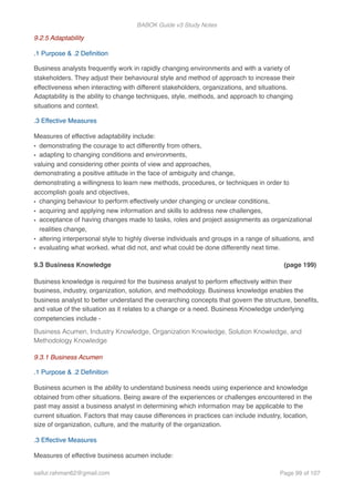 BABOK Guide v3 Study Notes
9.2.5 Adaptability
.1 Purpose & .2 Deﬁnition
Business analysts frequently work in rapidly changing environments and with a variety of
stakeholders. They adjust their behavioural style and method of approach to increase their
effectiveness when interacting with different stakeholders, organizations, and situations.
Adaptability is the ability to change techniques, style, methods, and approach to changing
situations and context.
.3 Effective Measures
Measures of effective adaptability include:
• demonstrating the courage to act differently from others,
• adapting to changing conditions and environments,
valuing and considering other points of view and approaches,
demonstrating a positive attitude in the face of ambiguity and change,
demonstrating a willingness to learn new methods, procedures, or techniques in order to
accomplish goals and objectives,
• changing behaviour to perform effectively under changing or unclear conditions,
• acquiring and applying new information and skills to address new challenges,
• acceptance of having changes made to tasks, roles and project assignments as organizational
realities change,
• altering interpersonal style to highly diverse individuals and groups in a range of situations, and
• evaluating what worked, what did not, and what could be done differently next time.
9.3 Business Knowledge (page 199)
Business knowledge is required for the business analyst to perform effectively within their
business, industry, organization, solution, and methodology. Business knowledge enables the
business analyst to better understand the overarching concepts that govern the structure, beneﬁts,
and value of the situation as it relates to a change or a need. Business Knowledge underlying
competencies include -
Business Acumen, Industry Knowledge, Organization Knowledge, Solution Knowledge, and
Methodology Knowledge
9.3.1 Business Acumen
.1 Purpose & .2 Deﬁnition
Business acumen is the ability to understand business needs using experience and knowledge
obtained from other situations. Being aware of the experiences or challenges encountered in the
past may assist a business analyst in determining which information may be applicable to the
current situation. Factors that may cause differences in practices can include industry, location,
size of organization, culture, and the maturity of the organization.
.3 Effective Measures
Measures of effective business acumen include:
saifur.rahman62@gmail.com Page of99 107
 