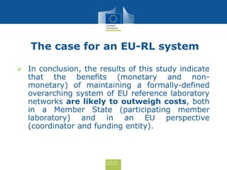 Health and
Consumers
The case for an EU-RL system
 In conclusion, the results of this study indicate
that the benefits (monetary and non-
monetary) of maintaining a formally-defined
overarching system of EU reference laboratory
networks are likely to outweigh costs, both
in a Member State (participating member
laboratory) and in an EU perspective
(coordinator and funding entity).
 
