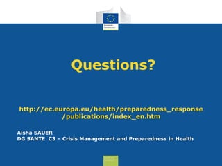 Health and
Consumers
Questions?
Aisha SAUER
DG SANTE C3 – Crisis Management and Preparedness in Health
http://ec.europa.eu/health/preparedness_response
/publications/index_en.htm
 