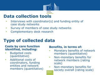 Health and
Consumers
Data collection tools
 Interviews with coordinator(s) and funding entity of
case study networks
 Survey of members of case study networks
 Complementary desk research
Type of collected data
Costs by core function
identified, including:
 Budgeted costs
(quantitative)
 Additional costs of
coordinators, funding
entities and network
members (quantitative)
Benefits, in terms of:
 Monetary benefits of network
members (quantitative)
 Non-monetary benefits for
network members (rating
scale)
 Non-monetary benefits for
society overall (rating scale)
 