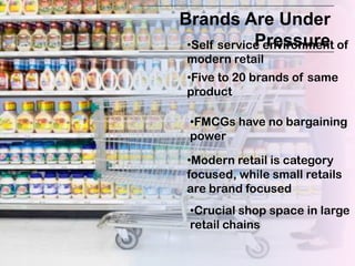 Brands Are Under
             Pressure
 •Self service environment of
 modern retail
 •Five to 20 brands of same
 product

 •FMCGs have no bargaining
 power

 •Modern retail is category
 focused, while small retails
 are brand focused
 •Crucial shop space in large
 retail chains
 