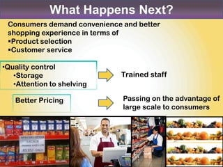 What Happens Next?
 Consumers demand convenience and better
 shopping experience in terms of
 Product selection
 Customer service

•Quality control
   •Storage                   Trained staff
   •Attention to shelving

   Better Pricing             Passing on the advantage of
                              large scale to consumers
 