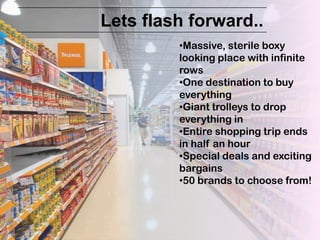 Lets flash forward..
         •Massive, sterile boxy
         looking place with infinite
         rows
         •One destination to buy
         everything
         •Giant trolleys to drop
         everything in
         •Entire shopping trip ends
         in half an hour
         •Special deals and exciting
         bargains
         •50 brands to choose from!
 