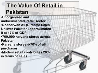 The Value Of Retail in
   Pakistan
•Unorganized and
undocumented retail sector
•Nosharwan Ali (Director Sales
Uniliver Pakistan) approximated
it at 17% of GDP
•700,000 karyana stores across
Pakistan
•Karyana stores 70% of all
purchases
•Modern retail contributes 20%
in terms of sales
 