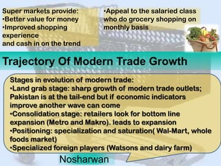 Super markets provide:       •Appeal to the salaried class
•Better value for money      who do grocery shopping on
•Improved shopping           monthly basis
experience
and cash in on the trend

Trajectory Of Modern Trade Growth
  Stages in evolution of modern trade:
  •Land grab stage: sharp growth of modern trade outlets;
  Pakistan is at the tail-end but if economic indicators
  improve another wave can come
  •Consolidation stage: retailers look for bottom line
  expansion (Metro and Makro). leads to expansion
  •Positioning: specialization and saturation( Wal-Mart, whole
  foods market)
  •Specialized foreign players (Watsons and dairy farm)
                 Nosharwan
 