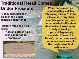 Traditional Retail Comes
Under Pressure         When consumers go
                      shopping they call it a
•Consumers demand          “shopping mission”. If the
quicker and better           mission is to buy their
shopping experience         monthly groceries, then
                            super market is the ideal
•Modern retail and rural   destination. However, for
areas                             daily or weekly
   •Karyana stores hold       trips, which generally
   prime importance           consists of “meal for
   •Urbanization           today”, corner shops and
                             karyana stores are still
                               the most convenient
                                   destinations.


                                   Nosharwan
 