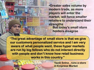 •Greater sales volume by
                          modern trade, as more
                          players will enter the
                          market, will force smaller
                          retailers to understand their
                          strengths
                             But today's small store
                             holders disagree

“The great advantage of small store is that we give
our customers personalized service and I am very
 aware of what people want. these hyper markets
 are run by big fellows who do not interact directly
  with people and don’t know how retail business
               works in this country.”
                              Yazdi Setna , runs a store
                              in Empress Market
 