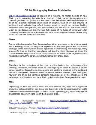 CB Art Photography Reviews Bridal Attire
CB Art Photography Reviews all aspects of a wedding, no matter the size or type.
Their goal in collecting this data is so that all of their expert photographers and
cinematographers can get the absolute most out of their clients’ weddings and capture
all of the essential moments where roars of laughter, tears of joy and showing of
sentiment and well-wishings reflect through what is caught on camera. Making
memories last is their passion, and their cameras are their tools to make their artistic
vision to life. Because of this, they are fully aware of the types of formalwear often
chosen by the beautiful bride to accentuate all of her most gifted features. Below, they
share the basics of common bridal attire.
Shoes
Formal attire is evaluated from the ground up. When you dress up for a formal event
like a wedding, shoes can be just as important as any other part of the bridal attire
package. While many women choose high heels to wear during their weddings, many
also opt for flats so that they can dance well into the night. However, at times, the
dress can be so long that the shoes barely matter at all. Some brides might even try to
make it throughout the ceremony without wearing any shoes at all.
Dress
The dress is the centerpiece of the bride, and the bride is the centerpiece of the
wedding. Therefore, the dress must be awe-inspiring in order to secure a picture
perfect wedding. Depending on the customs and traditions practiced by the families of
the bride and groom, the dress could be one of several different colors and types;
however one thing that remains constant throughout all of the differences is the
extravagance of the dress and its ability to grab the attention of everyone in the room.
Misc.
Depending on what the bride’s dress and shoe choices are, there are a significant
amount of options that they can throw into the mix in order to accentuate their outfit.
Those with shorter dresses might choose a certain type of legging, while many opt for
a headdress as something to top off the beautiful bride.
CB Art Photography — Facebook:- https://www.facebook.com/pages/CB-Art-
Photography/148341475217907
CB Art Photography — Vimeo:- https://vimeo.com/cbartphotography
CB Art Photography — Wikipedia:- http://en.wikipedia.org/wiki/User:Cbartphotography
 