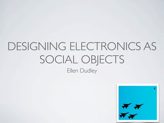 DESIGNING ELECTRONICS AS
     SOCIAL OBJECTS
         Ellen Dudley
 