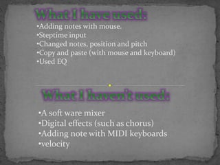 •Adding notes with mouse.
•Steptime input
•Changed notes, position and pitch
•Copy and paste (with mouse and keyboard)
•Used EQ
•A soft ware mixer
•Digital effects (such as chorus)
•Adding note with MIDI keyboards
•velocity
 