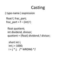Casting
( type-name ) expression
float f, frac_part;
frac_part = f – (int) f;
float quotient;
int dividend, divisor;
quotient = (float) dividend / divisor;
short int i;
int j = 1000;
i = j * j; /* WRONG */
 