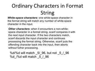 Ordinary Characters in Format
String
White-space characters: one white-space character in
the format string will match any number of white-space
character in the input.
Other characters: when it encounters a non-white-
space character in a format string, scanf compares it with
the next input character. If the two characters match,
scanf discards the input character and continues
processing the format string. Otherwise, scanf puts the
offending character back into the input, then aborts
without futher processing.
%d/%d will match _5/_96, but not _5_/_96
%d_/%d will match _5_/_96
 