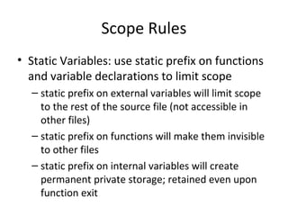 Scope Rules
• Static Variables: use static prefix on functions
and variable declarations to limit scope
– static prefix on external variables will limit scope
to the rest of the source file (not accessible in
other files)
– static prefix on functions will make them invisible
to other files
– static prefix on internal variables will create
permanent private storage; retained even upon
function exit
 