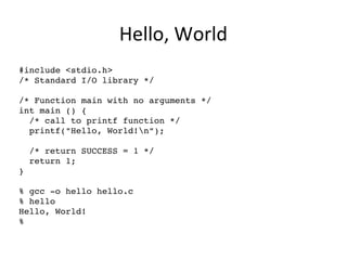 Hello, World
#include <stdio.h>
/* Standard I/O library */
/* Function main with no arguments */
int main () {      
  /* call to printf function */
  printf("Hello, World!n");
  /* return SUCCESS = 1 */  
  return 1;                 
}
% gcc ­o hello hello.c 
% hello
Hello, World!
%
 