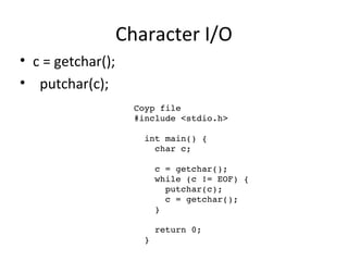 Character I/O
• c = getchar();
• putchar(c);
Coyp file 
#include <stdio.h>
  int main() {
    char c;
    c = getchar();
    while (c != EOF) {
      putchar(c);
      c = getchar();
    }
    return 0;
  }
 