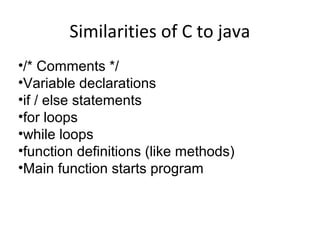 Similarities of C to java
•/* Comments */
•Variable declarations
•if / else statements
•for loops
•while loops
•function definitions (like methods)
•Main function starts program
 