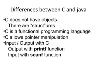 Differences between C and java
•C does not have objects
There are “struct”ures
•C is a functional programming language
•C allows pointer manipulation
•Input / Output with C
Output with printf function
Input with scanf function
 