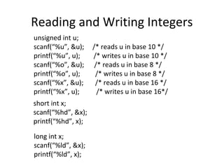 Reading and Writing Integers
unsigned int u;
scanf(“%u”, &u); /* reads u in base 10 */
printf(“%u”, u); /* writes u in base 10 */
scanf(“%o”, &u); /* reads u in base 8 */
printf(“%o”, u); /* writes u in base 8 */
scanf(“%x”, &u); /* reads u in base 16 */
printf(“%x”, u); /* writes u in base 16*/
short int x;
scanf(“%hd”, &x);
printf(“%hd”, x);
long int x;
scanf(“%ld”, &x);
printf(“%ld”, x);
 