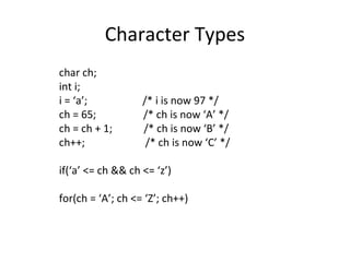 Character Types
char ch;
int i;
i = ‘a’; /* i is now 97 */
ch = 65; /* ch is now ‘A’ */
ch = ch + 1; /* ch is now ‘B’ */
ch++; /* ch is now ‘C’ */
if(‘a’ <= ch && ch <= ‘z’)
for(ch = ‘A’; ch <= ‘Z’; ch++)
 