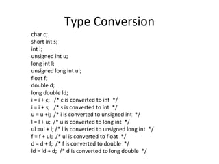 Type Conversion
char c;
short int s;
int i;
unsigned int u;
long int l;
unsigned long int ul;
float f;
double d;
long double ld;
i = i + c; /* c is converted to int */
i = i + s; /* s is converted to int */
u = u +i; /* i is converted to unsigned int */
l = l + u; /* u is converted to long int */
ul =ul + l; /* l is converted to unsigned long int */
f = f + ul; /* ul is converted to float */
d = d + f; /* f is converted to double */
ld = ld + d; /* d is converted to long double */
 