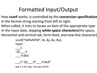 Formatted Input/Output
How scanf works: is controlled by the conversion specification
In the format string starting from left to right.
When called, it tries to locate an item of the appropriate type
In the input data, skipping white-space characters(the space,
Horizontal and vertical tab, form-feed, and new-line character)
scanf(“%d%d%f%f”, &i, &j, &x, &y);
input:
___1
-20___.3
___-4.0e3
___1*-20___.3*___-4.0e3*
sss r s rrr sss rrs sss rrrrrr
 