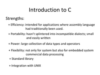 Introduction to C
Strengths:
+ Efficiency: intended for applications where assembly language
had traditionally been used.
+ Portability: hasn’t splintered into incompatible dialects; small
and easily written
+ Power: large collection of data types and operators
+ Flexibility: not only for system but also for embedded system
commercial data processing
+ Standard library
+ Integration with UNIX
 