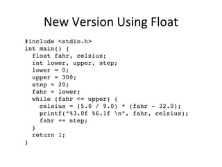New Version Using Float
  #include <stdio.h>
  int main() {
    float fahr, celsius; 
    int lower, upper, step;
    lower = 0;
    upper = 300;
    step = 20;
    fahr = lower;
    while (fahr <= upper) {
      celsius = (5.0 / 9.0) * (fahr ­ 32.0);    
      printf("%3.0f %6.1f n", fahr, celsius);
      fahr += step;
    }
    return 1;
  }
 
