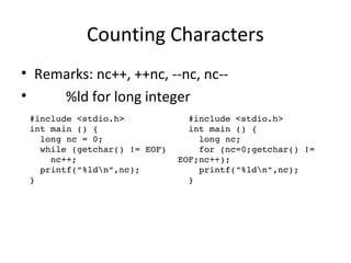 Counting Characters
• Remarks: nc++, ++nc, --nc, nc--
• %ld for long integer
  #include <stdio.h>
  int main () {
    long nc = 0;
    while (getchar() != EOF) 
      nc++;
    printf("%ldn",nc);
  } 
  #include <stdio.h>
  int main () {
    long nc;
    for (nc=0;getchar() != 
EOF;nc++); 
    printf("%ldn",nc);
  } 
 