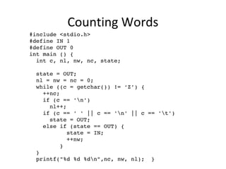 Counting Words
  #include <stdio.h>
  #define IN 1
  #define OUT 0
  int main () {
    int c, nl, nw, nc, state;
  
    state = OUT;
    nl = nw = nc = 0;
    while ((c = getchar()) != ‘Z’) {
      ++nc;
      if (c == 'n')
        nl++;
      if (c == ' ' || c == 'n' || c == 't')
        state = OUT;
      else if (state == OUT) {
             state = IN;
             ++nw;
           }
    }
    printf("%d %d %dn",nc, nw, nl);  }
 