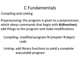 C Fundamentals
Compiling and Linking
Preprocessing: the program is given to a preprocessor,
which obeys commands that begin with #(directives)
add things to the program and make modifications
Compiling: modified programcompilerobject
code
Linking: add library functions to yield a complete
executable program
 
