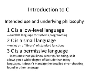 Introduction to C 
Intended use and underlying philosophy 
1 C is a low-level language 
---suitable language for systems programming 
2 C is a small language 
---relies on a “library” of standard functions 
3 C is a permissive language 
---it assumes that you know what you’re doing, so it 
allows you a wider degree of latitude than many 
languages. It doesn’t mandate the detailed error-checking 
found in other language 
 