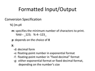 Formatted Input/Output 
Conversion Specification 
%[-]m.pX 
m: specifies the minimum number of characters to print. 
%4d-- _123; %-4--123_ 
p: depends on the choice of X 
X: 
-d: decimal form 
-e: floating-point number in exponential format 
-f: floating-point number in “fixed decimal” format 
-g: either exponential format or fixed decimal format, 
depending on the number’s size 
 
