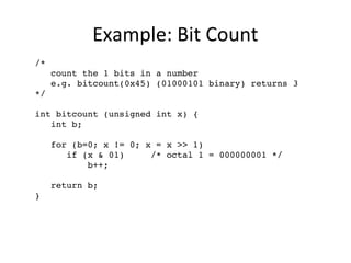 Example: Bit Count 
/* 
count the 1 bits in a number 
e.g. bitcount(0x45) (01000101 binary) returns 3 
*/ 
int bitcount (unsigned int x) { 
int b; 
for (b=0; x != 0; x = x >> 1) 
if (x & 01) /* octal 1 = 000000001 */ 
b++; 
return b; 
} 
 