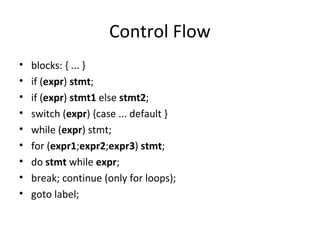 Control Flow 
• blocks: { ... } 
• if (expr) stmt; 
• if (expr) stmt1 else stmt2; 
• switch (expr) {case ... default } 
• while (expr) stmt; 
• for (expr1;expr2;expr3) stmt; 
• do stmt while expr; 
• break; continue (only for loops); 
• goto label; 
 