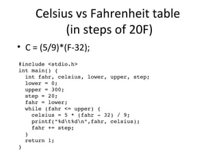Celsius vs Fahrenheit table 
(in steps of 20F) 
• C = (5/9)*(F-32); 
#include <stdio.h> 
int main() { 
int fahr, celsius, lower, upper, step; 
lower = 0; 
upper = 300; 
step = 20; 
fahr = lower; 
while (fahr <= upper) { 
celsius = 5 * (fahr ­32) 
/ 9; 
printf("%dt%dn",fahr, celsius); 
fahr += step; 
} 
return 1; 
} 
 