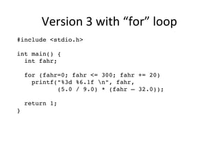 Version 3 with “for” loop 
#include <stdio.h> 
int main() { 
int fahr; 
for (fahr=0; fahr <= 300; fahr += 20) 
printf("%3d %6.1f n", fahr, 
(5.0 / 9.0) * (fahr – 32.0)); 
return 1; 
} 
 