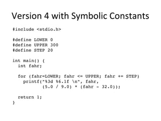 Version 4 with Symbolic Constants 
#include <stdio.h> 
#define LOWER 0 
#define UPPER 300 
#define STEP 20 
int main() { 
int fahr; 
for (fahr=LOWER; fahr <= UPPER; fahr += STEP) 
printf("%3d %6.1f n", fahr, 
(5.0 / 9.0) * (fahr ­32.0)); 
return 1; 
} 
 