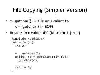 File Copying (Simpler Version) 
• c= getchar() != 0 is equivalent to 
#include <stdio.h> 
int main() { 
int c; 
c = getchar(); 
while ((c = getchar())!= EOF) 
putchar(c); 
return 0; 
} 
c = (getchar() != EOF) 
• Results in c value of 0 (false) or 1 (true) 
 