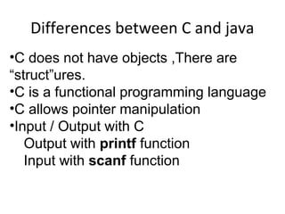 Differences between C and java 
•C does not have objects ,There are 
“struct”ures. 
•C is a functional programming language 
•C allows pointer manipulation 
•Input / Output with C 
Output with printf function 
Input with scanf function 
 