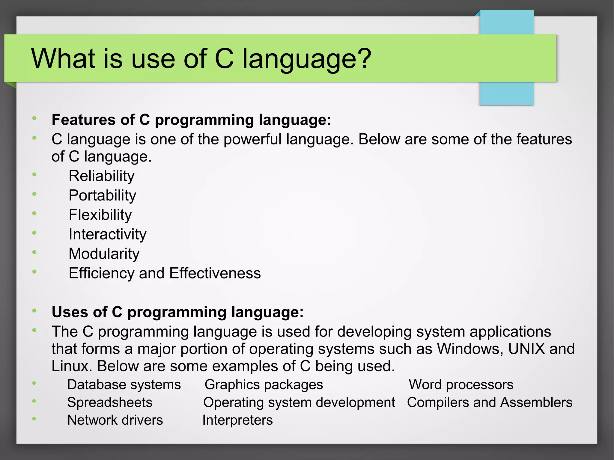 What is use of C language?

Features of C programming language:

C language is one of the powerful language. Below are some of the features
of C language.

Reliability

Portability

Flexibility

Interactivity

Modularity

Efficiency and Effectiveness

Uses of C programming language:

The C programming language is used for developing system applications
that forms a major portion of operating systems such as Windows, UNIX and
Linux. Below are some examples of C being used.

Database systems Graphics packages Word processors

Spreadsheets Operating system development Compilers and Assemblers

Network drivers Interpreters
 