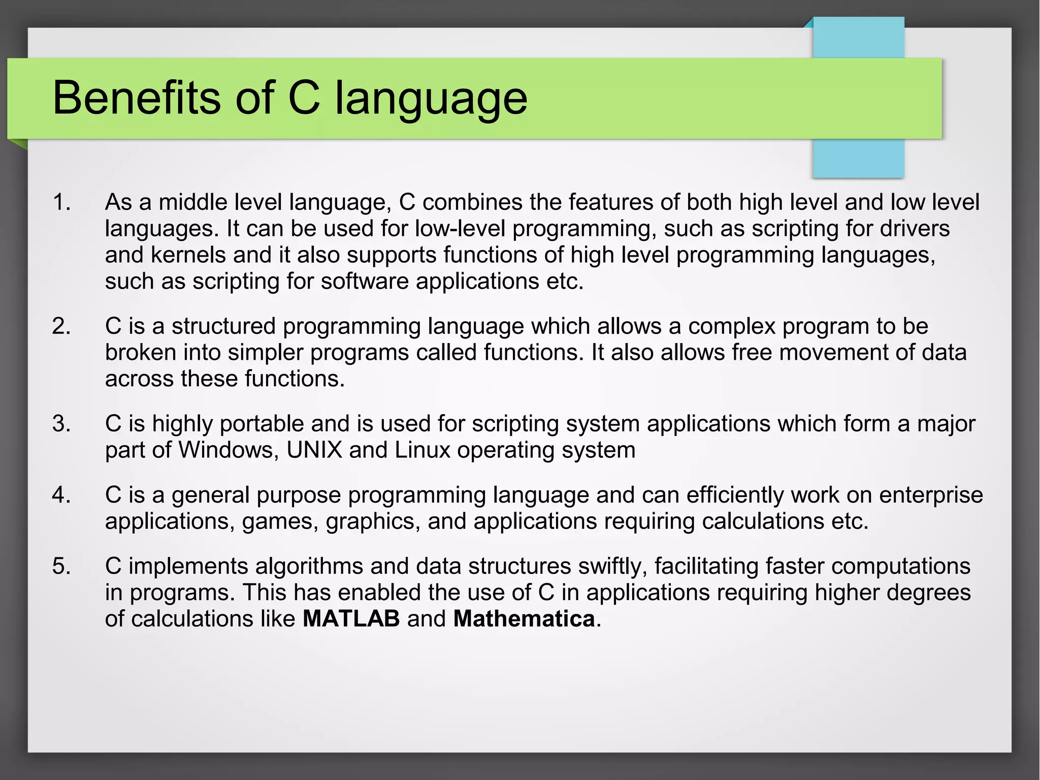 Benefits of C language
1. As a middle level language, C combines the features of both high level and low level
languages. It can be used for low-level programming, such as scripting for drivers
and kernels and it also supports functions of high level programming languages,
such as scripting for software applications etc.
2. C is a structured programming language which allows a complex program to be
broken into simpler programs called functions. It also allows free movement of data
across these functions.
3. C is highly portable and is used for scripting system applications which form a major
part of Windows, UNIX and Linux operating system
4. C is a general purpose programming language and can efficiently work on enterprise
applications, games, graphics, and applications requiring calculations etc.
5. C implements algorithms and data structures swiftly, facilitating faster computations
in programs. This has enabled the use of C in applications requiring higher degrees
of calculations like MATLAB and Mathematica.
 
