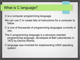 What is C language?
C is a computer programming language.
We can use C to create lists of instructions for a computer to
follow.
C is one of thousands of programming languages currently in
use.
The C programming language is a structure oriented
programming language, developed at Bell Laboratories in
1972 by Dennis Ritchie.
C language was invented for implementing UNIX operating
system.
 