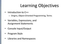 Learning Objectives
• Introduction to C++
– Origins, Object-Oriented Programming, Terms
• Variables, Expressions, and
Assignment Statements
• Console Input/Output
• Program Style
• Libraries and Namespaces
 