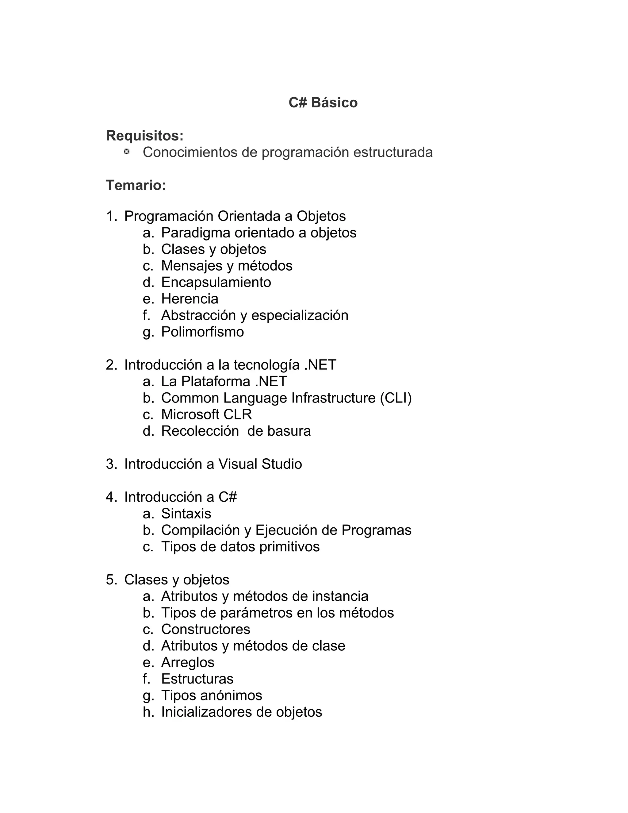 C# Básico
Requisitos:
Conocimientos de programación estructurada
Temario:
1. Programación Orientada a Objetos
a. Paradigma orientado a objetos
b. Clases y objetos
c. Mensajes y métodos
d. Encapsulamiento
e. Herencia
f. Abstracción y especialización
g. Polimorfismo
2. Introducción a la tecnología .NET
a. La Plataforma .NET
b. Common Language Infrastructure (CLI)
c. Microsoft CLR
d. Recolección de basura
3. Introducción a Visual Studio
4. Introducción a C#
a. Sintaxis
b. Compilación y Ejecución de Programas
c. Tipos de datos primitivos
5. Clases y objetos
a. Atributos y métodos de instancia
b. Tipos de parámetros en los métodos
c. Constructores
d. Atributos y métodos de clase
e. Arreglos
f. Estructuras
g. Tipos anónimos
h. Inicializadores de objetos