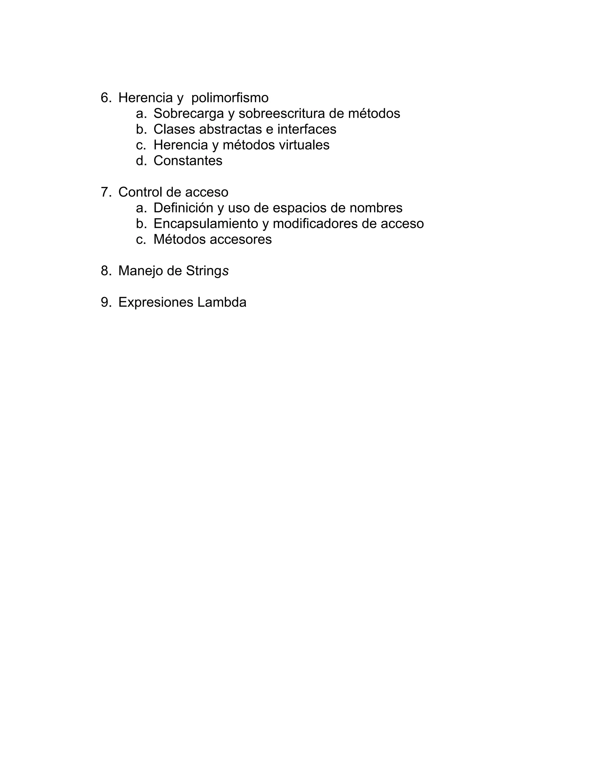 6. Herencia y polimorfismo
a. Sobrecarga y sobreescritura de métodos
b. Clases abstractas e interfaces
c. Herencia y métodos virtuales
d. Constantes
7. Control de acceso
a. Definición y uso de espacios de nombres
b. Encapsulamiento y modificadores de acceso
c. Métodos accesores
8. Manejo de Strings
9. Expresiones Lambda