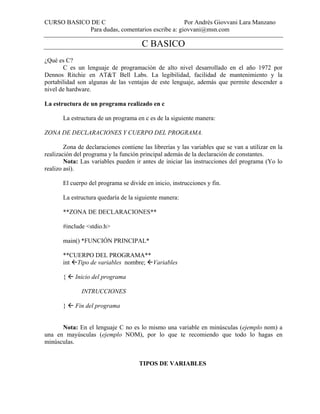 CURSO BASICO DE C Por Andrés Giovvani Lara Manzano
Para dudas, comentarios escribe a: giovvani@msn.com
C BASICO
¿Qué es C?
C es un lenguaje de programación de alto nivel desarrollado en el año 1972 por
Dennos Ritchie en AT&T Bell Labs. La legibilidad, facilidad de mantenimiento y la
portabilidad son algunas de las ventajas de este lenguaje, además que permite descender a
nivel de hardware.
La estructura de un programa realizado en c
La estructura de un programa en c es de la siguiente manera:
ZONA DE DECLARACIONES Y CUERPO DEL PROGRAMA.
Zona de declaraciones contiene las librerías y las variables que se van a utilizar en la
realización del programa y la función principal además de la declaración de constantes.
Nota: Las variables pueden ir antes de iniciar las instrucciones del programa (Yo lo
realizo así).
El cuerpo del programa se divide en inicio, instrucciones y fin.
La estructura quedaría de la siguiente manera:
**ZONA DE DECLARACIONES**
#include <stdio.h>
main() *FUNCIÓN PRINCIPAL*
**CUERPO DEL PROGRAMA**
int Tipo de variables nombre; Variables
{ Inicio del programa
INTRUCCIONES
} Fin del programa
Nota: En el lenguaje C no es lo mismo una variable en minúsculas (ejemplo nom) a
una en mayúsculas (ejemplo NOM), por lo que te recomiendo que todo lo hagas en
minúsculas.
TIPOS DE VARIABLES
 