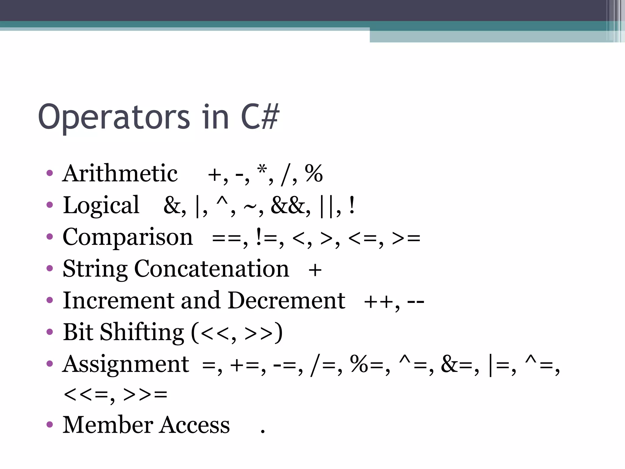 Operators in C# Arithmetic  +, -, *, /, % Logical  &, |, ^, ~, &&, ||, ! Comparison  ==, !=, <, >, <=, >= String Concatenation  + Increment and Decrement  ++, -- Bit Shifting (<<, >>) Assignment  =, +=, -=, /=, %=, ^=, &=, |=, ^=, <<=, >>= Member Access  . 